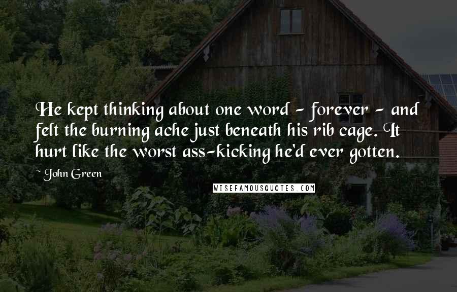 John Green Quotes: He kept thinking about one word - forever - and felt the burning ache just beneath his rib cage. It hurt like the worst ass-kicking he'd ever gotten.