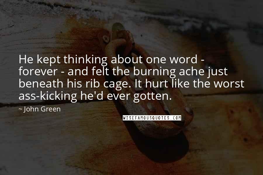 John Green Quotes: He kept thinking about one word - forever - and felt the burning ache just beneath his rib cage. It hurt like the worst ass-kicking he'd ever gotten.