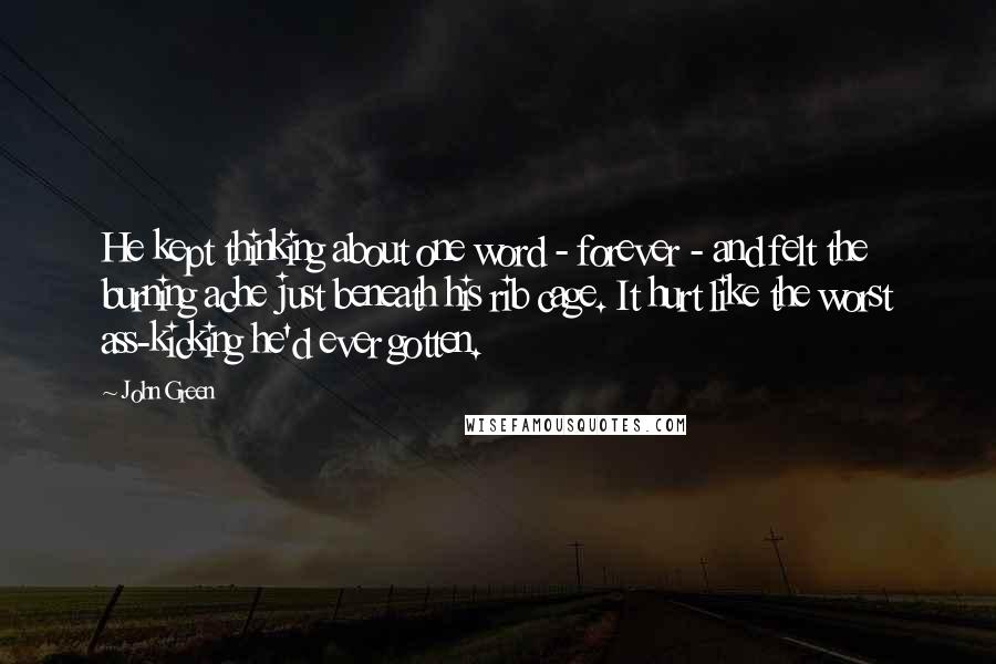 John Green Quotes: He kept thinking about one word - forever - and felt the burning ache just beneath his rib cage. It hurt like the worst ass-kicking he'd ever gotten.