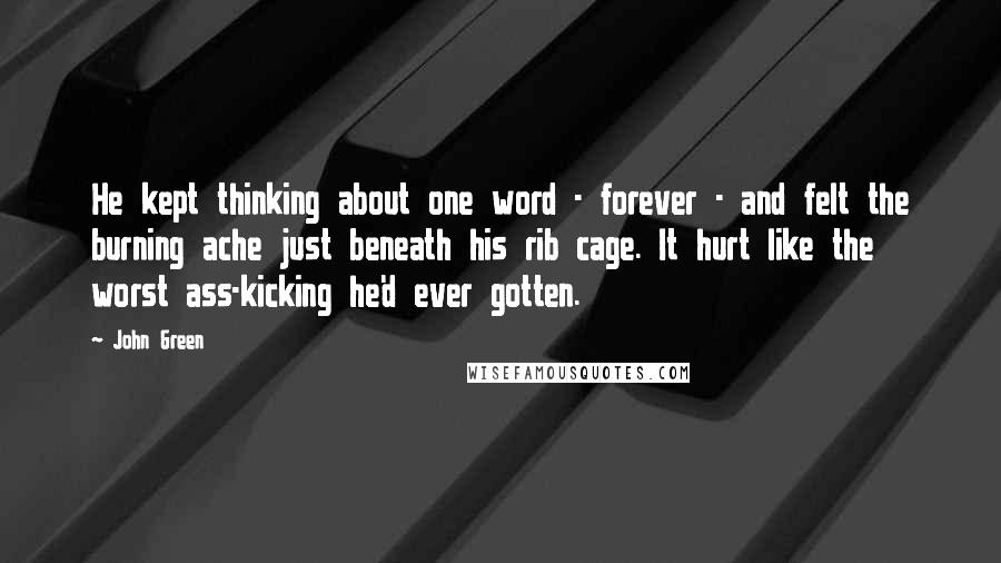 John Green Quotes: He kept thinking about one word - forever - and felt the burning ache just beneath his rib cage. It hurt like the worst ass-kicking he'd ever gotten.