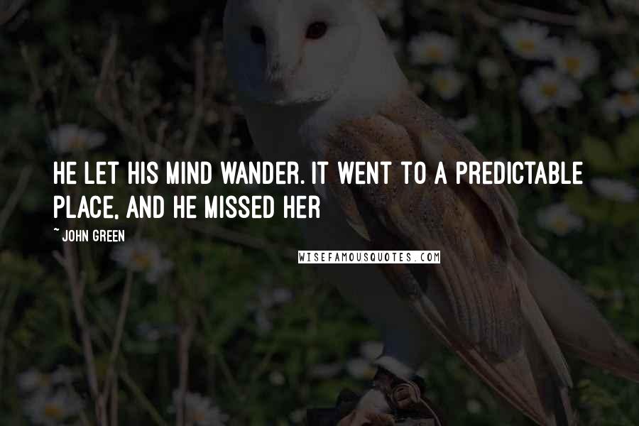 John Green Quotes: He let his mind wander. It went to a predictable place, and he missed her