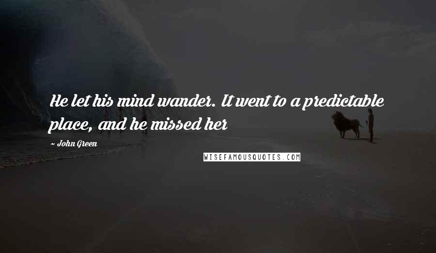 John Green Quotes: He let his mind wander. It went to a predictable place, and he missed her