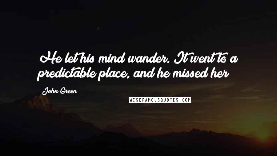 John Green Quotes: He let his mind wander. It went to a predictable place, and he missed her