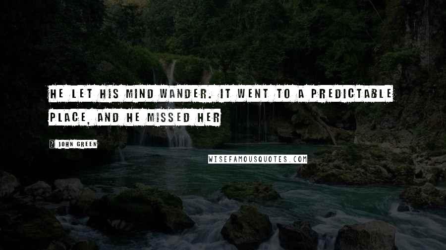 John Green Quotes: He let his mind wander. It went to a predictable place, and he missed her