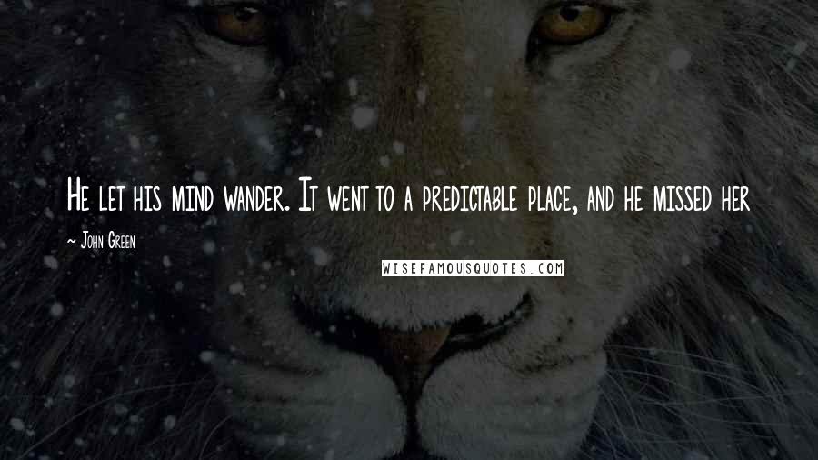 John Green Quotes: He let his mind wander. It went to a predictable place, and he missed her