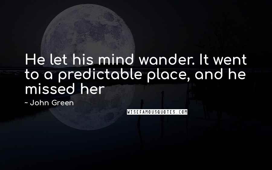 John Green Quotes: He let his mind wander. It went to a predictable place, and he missed her