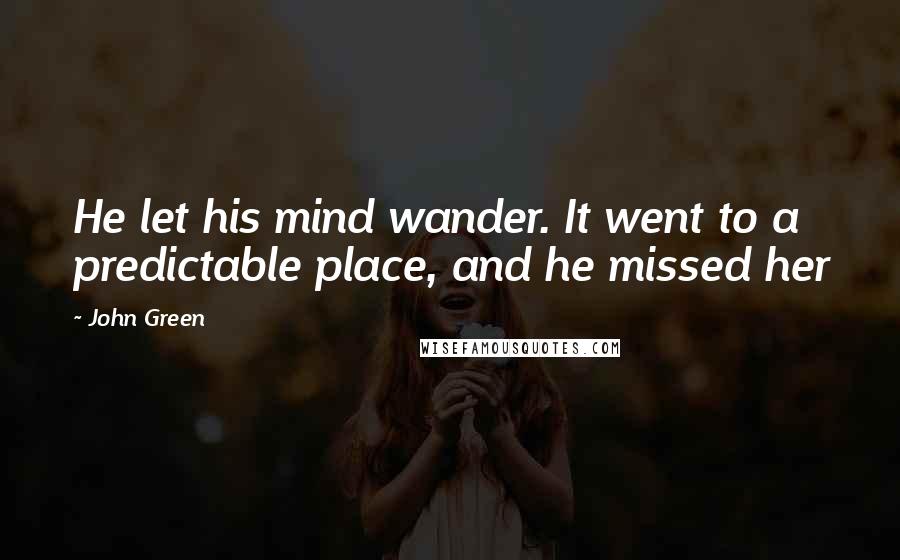 John Green Quotes: He let his mind wander. It went to a predictable place, and he missed her