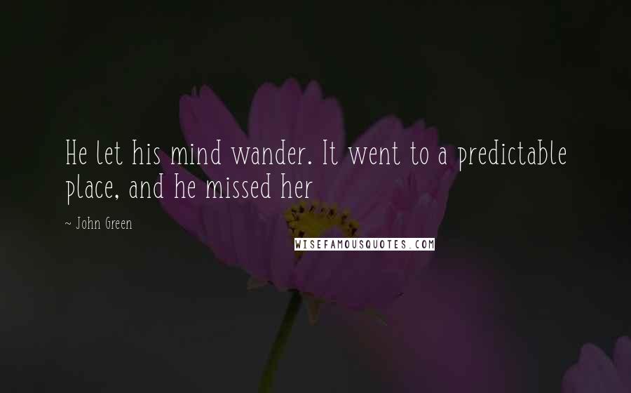 John Green Quotes: He let his mind wander. It went to a predictable place, and he missed her