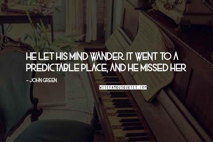 John Green Quotes: He let his mind wander. It went to a predictable place, and he missed her