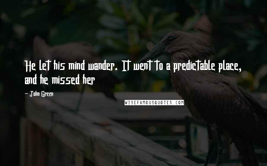 John Green Quotes: He let his mind wander. It went to a predictable place, and he missed her