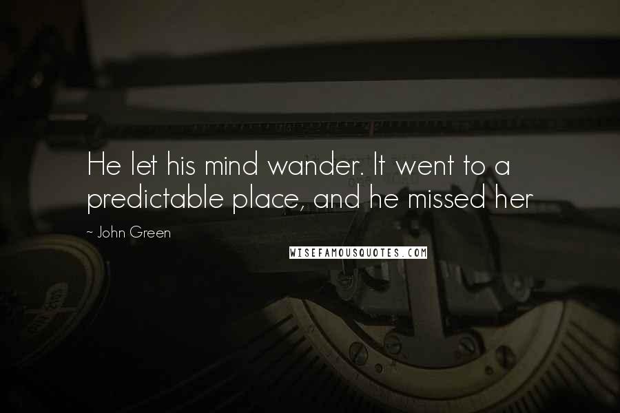 John Green Quotes: He let his mind wander. It went to a predictable place, and he missed her