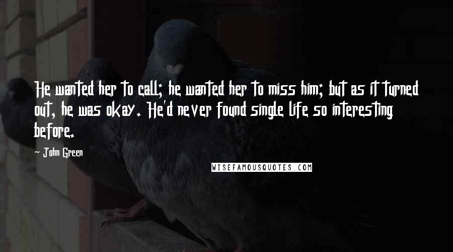 John Green Quotes: He wanted her to call; he wanted her to miss him; but as it turned out, he was okay. He'd never found single life so interesting before.