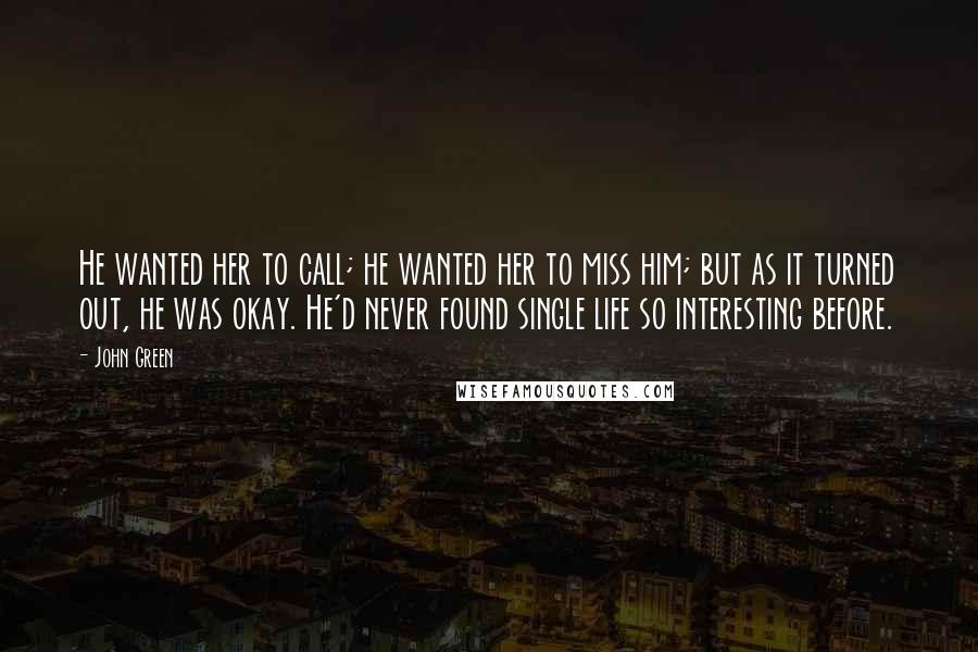 John Green Quotes: He wanted her to call; he wanted her to miss him; but as it turned out, he was okay. He'd never found single life so interesting before.