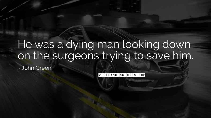 John Green Quotes: He was a dying man looking down on the surgeons trying to save him.