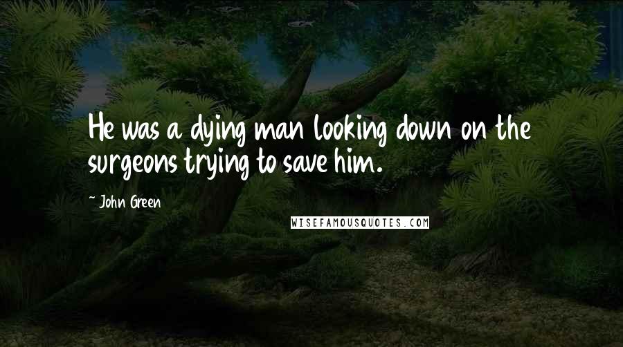 John Green Quotes: He was a dying man looking down on the surgeons trying to save him.