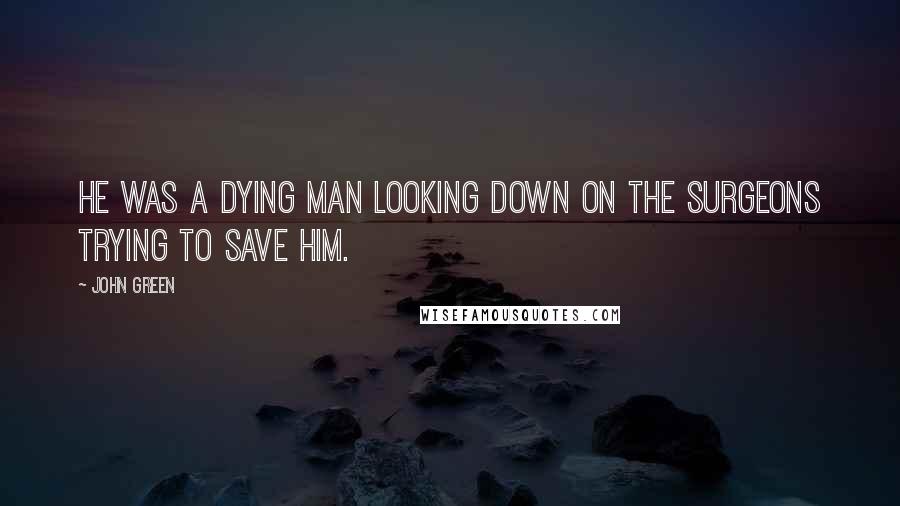 John Green Quotes: He was a dying man looking down on the surgeons trying to save him.