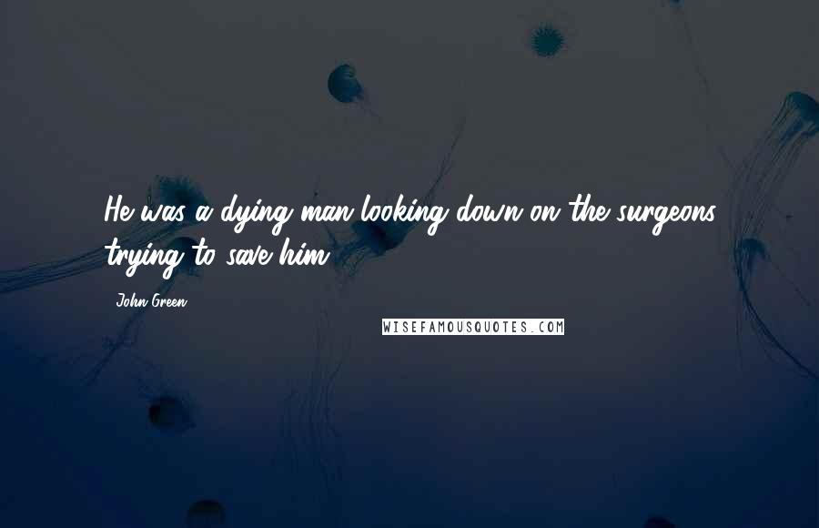 John Green Quotes: He was a dying man looking down on the surgeons trying to save him.