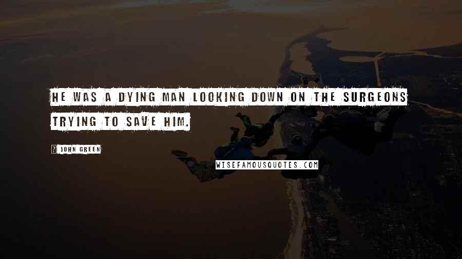 John Green Quotes: He was a dying man looking down on the surgeons trying to save him.