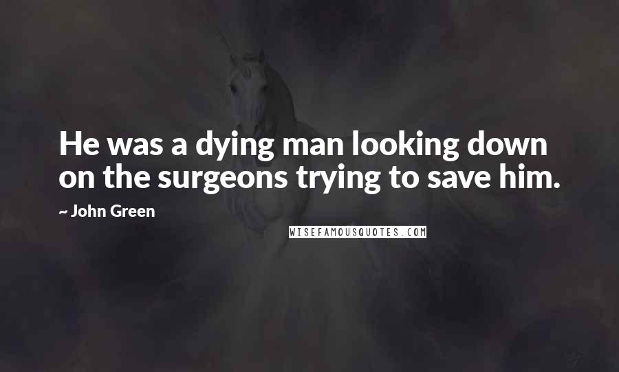 John Green Quotes: He was a dying man looking down on the surgeons trying to save him.