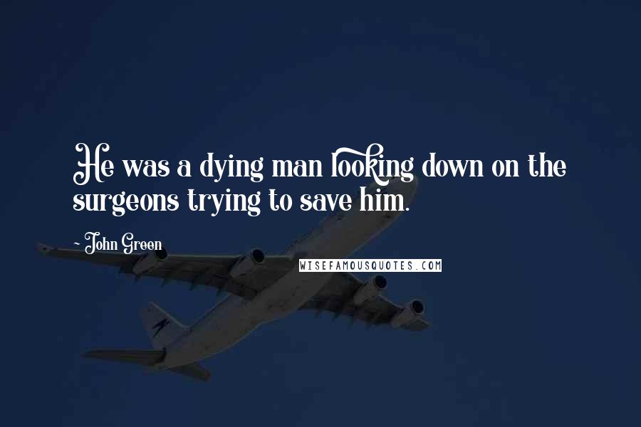 John Green Quotes: He was a dying man looking down on the surgeons trying to save him.