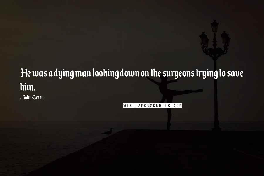 John Green Quotes: He was a dying man looking down on the surgeons trying to save him.
