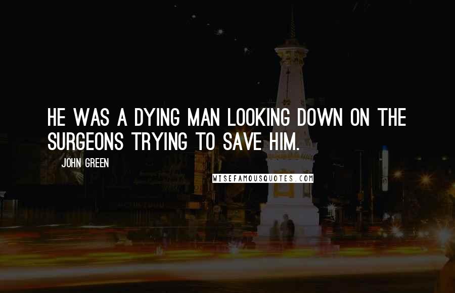 John Green Quotes: He was a dying man looking down on the surgeons trying to save him.