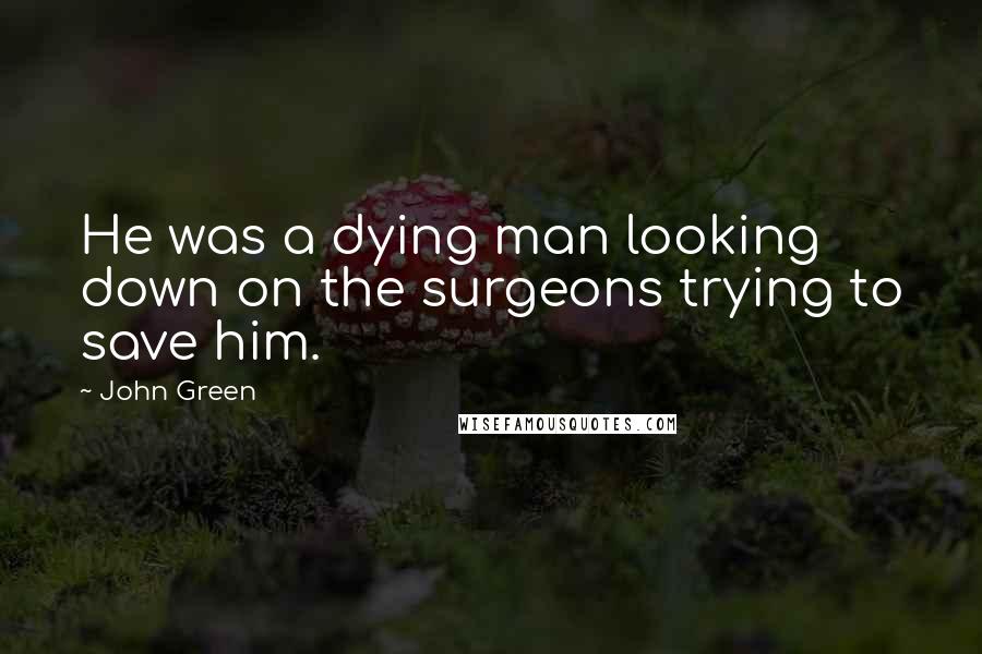 John Green Quotes: He was a dying man looking down on the surgeons trying to save him.