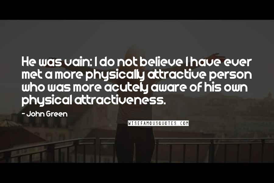 John Green Quotes: He was vain: I do not believe I have ever met a more physically attractive person who was more acutely aware of his own physical attractiveness.