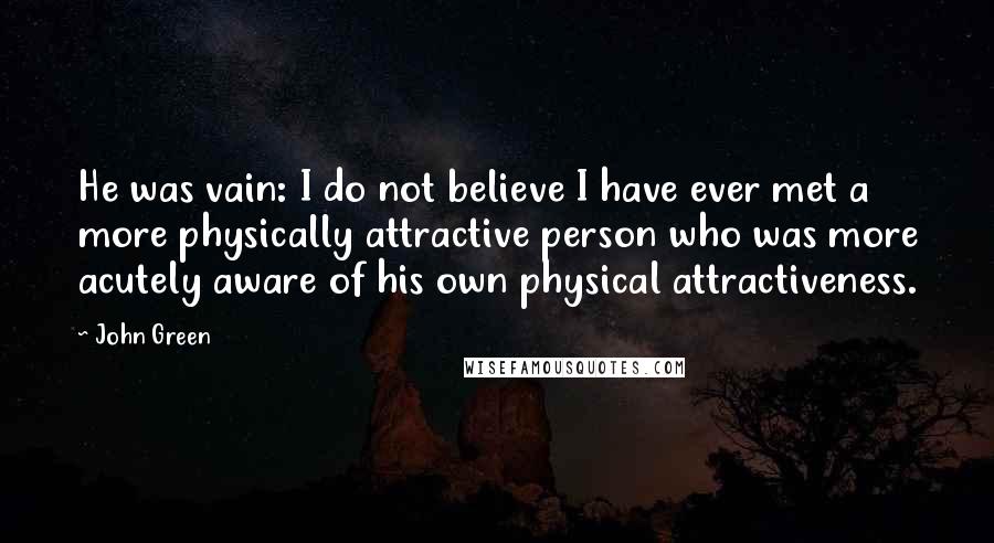 John Green Quotes: He was vain: I do not believe I have ever met a more physically attractive person who was more acutely aware of his own physical attractiveness.