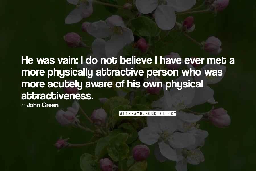 John Green Quotes: He was vain: I do not believe I have ever met a more physically attractive person who was more acutely aware of his own physical attractiveness.