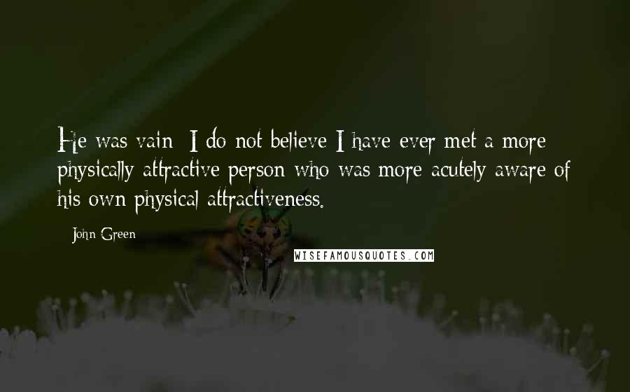 John Green Quotes: He was vain: I do not believe I have ever met a more physically attractive person who was more acutely aware of his own physical attractiveness.