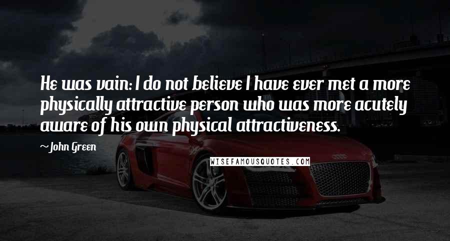 John Green Quotes: He was vain: I do not believe I have ever met a more physically attractive person who was more acutely aware of his own physical attractiveness.