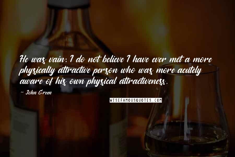 John Green Quotes: He was vain: I do not believe I have ever met a more physically attractive person who was more acutely aware of his own physical attractiveness.