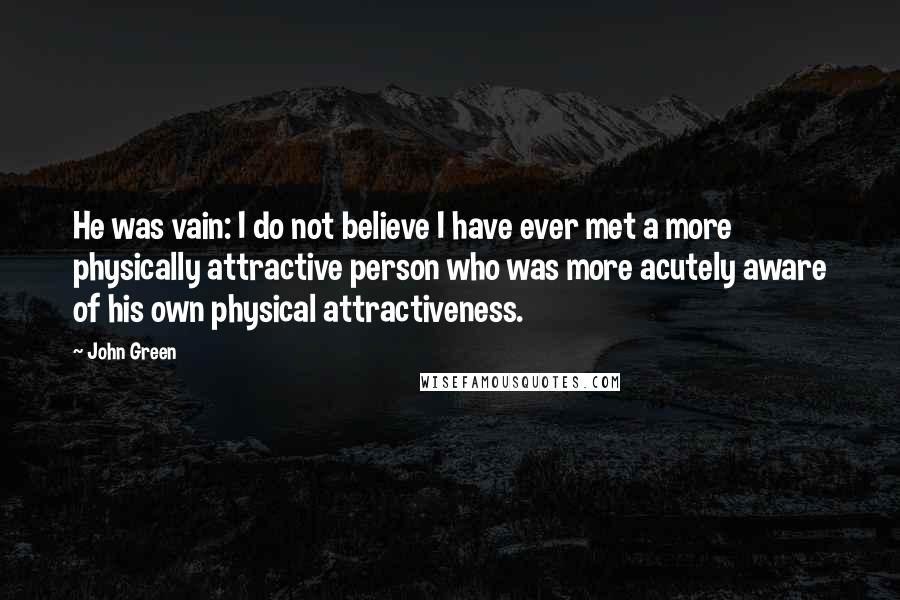 John Green Quotes: He was vain: I do not believe I have ever met a more physically attractive person who was more acutely aware of his own physical attractiveness.