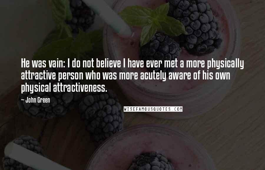 John Green Quotes: He was vain: I do not believe I have ever met a more physically attractive person who was more acutely aware of his own physical attractiveness.
