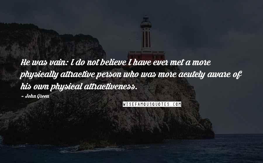 John Green Quotes: He was vain: I do not believe I have ever met a more physically attractive person who was more acutely aware of his own physical attractiveness.