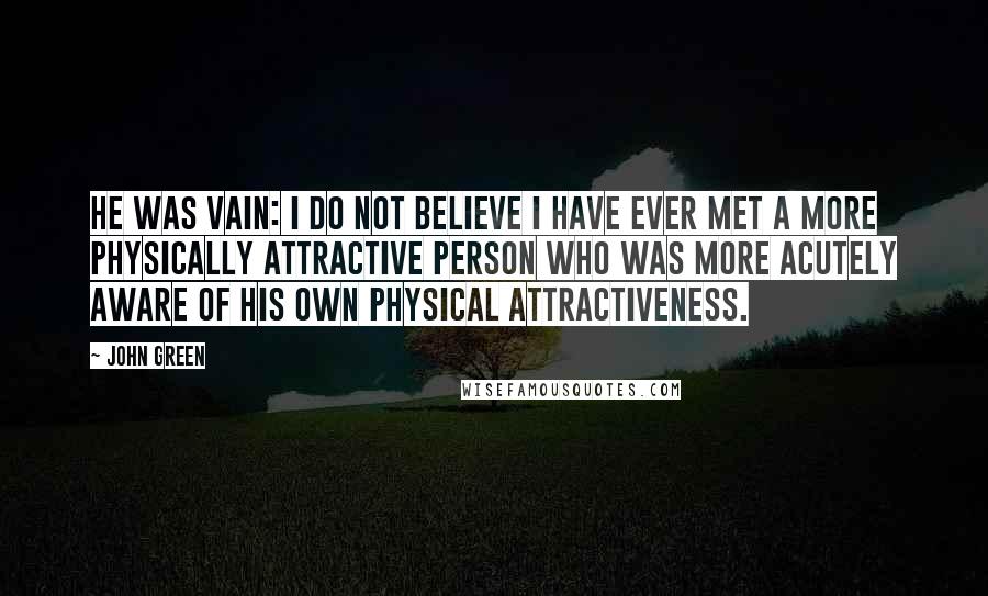 John Green Quotes: He was vain: I do not believe I have ever met a more physically attractive person who was more acutely aware of his own physical attractiveness.