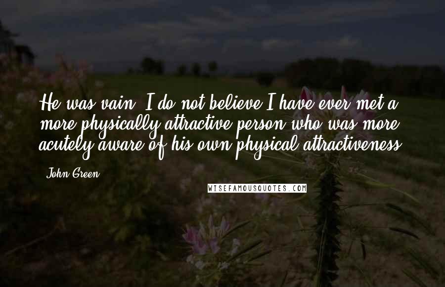 John Green Quotes: He was vain: I do not believe I have ever met a more physically attractive person who was more acutely aware of his own physical attractiveness.