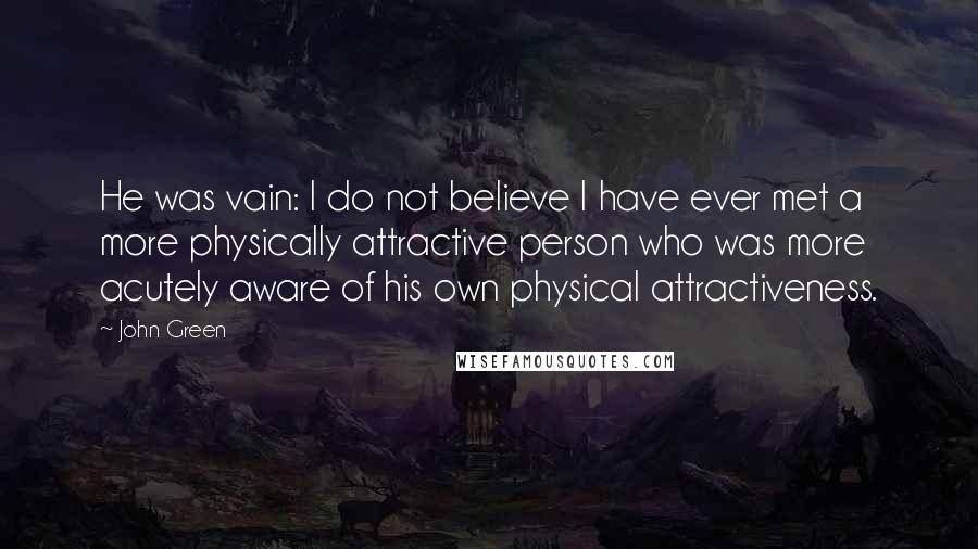 John Green Quotes: He was vain: I do not believe I have ever met a more physically attractive person who was more acutely aware of his own physical attractiveness.