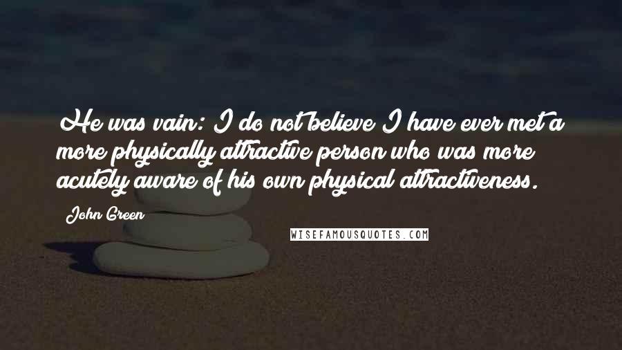 John Green Quotes: He was vain: I do not believe I have ever met a more physically attractive person who was more acutely aware of his own physical attractiveness.