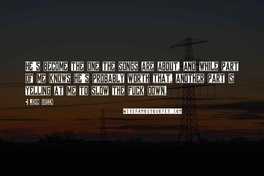 John Green Quotes: He's become the one the songs are about, and while part of me knows he's probably worth that, another part is yelling at me to slow the fuck down.