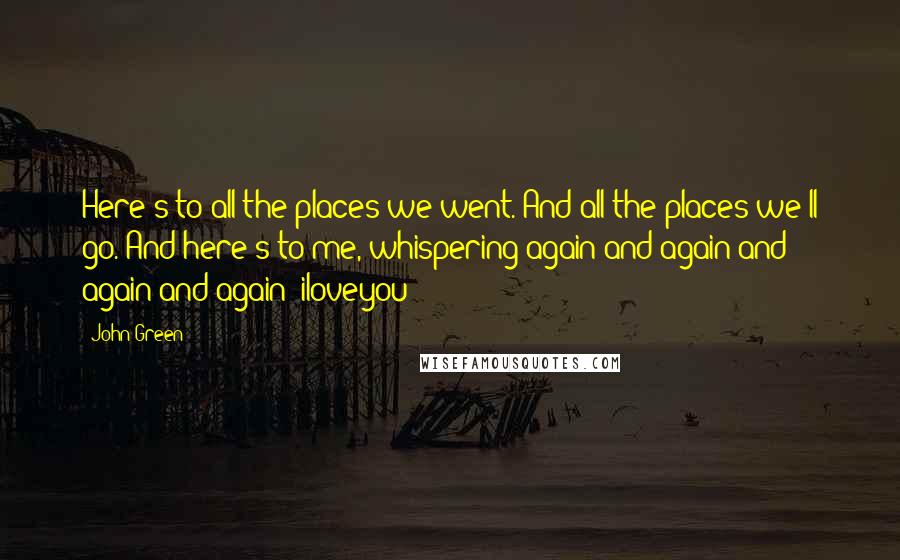 John Green Quotes: Here's to all the places we went. And all the places we'll go. And here's to me, whispering again and again and again and again: iloveyou