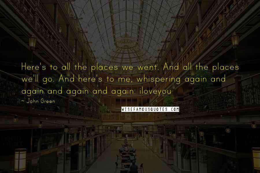 John Green Quotes: Here's to all the places we went. And all the places we'll go. And here's to me, whispering again and again and again and again: iloveyou