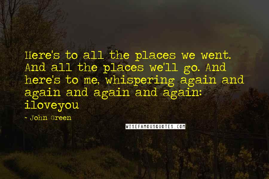 John Green Quotes: Here's to all the places we went. And all the places we'll go. And here's to me, whispering again and again and again and again: iloveyou