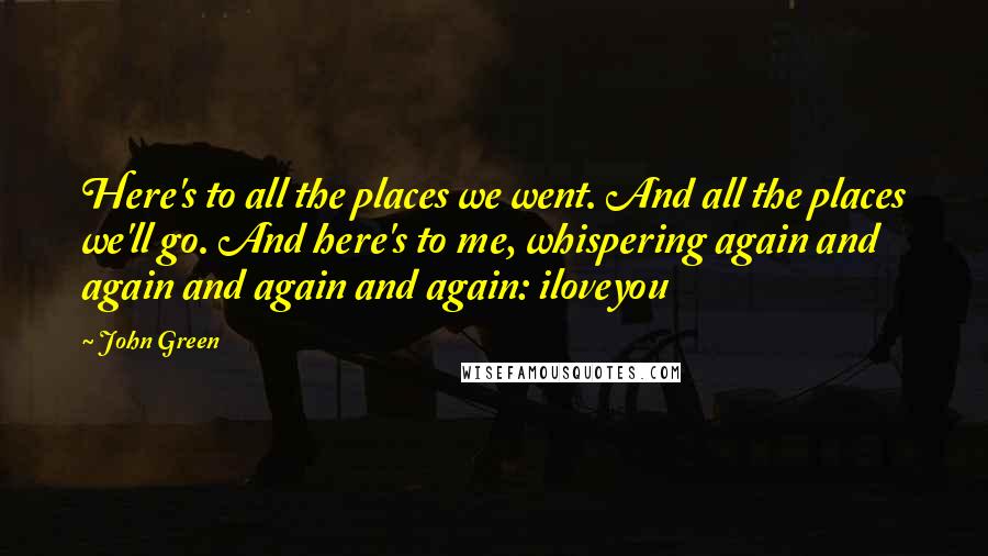 John Green Quotes: Here's to all the places we went. And all the places we'll go. And here's to me, whispering again and again and again and again: iloveyou