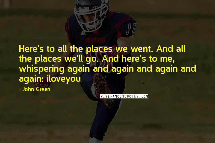 John Green Quotes: Here's to all the places we went. And all the places we'll go. And here's to me, whispering again and again and again and again: iloveyou