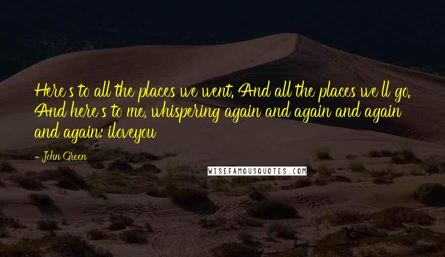 John Green Quotes: Here's to all the places we went. And all the places we'll go. And here's to me, whispering again and again and again and again: iloveyou