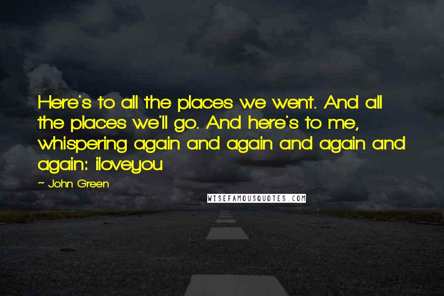 John Green Quotes: Here's to all the places we went. And all the places we'll go. And here's to me, whispering again and again and again and again: iloveyou