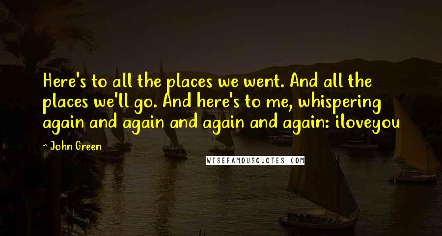 John Green Quotes: Here's to all the places we went. And all the places we'll go. And here's to me, whispering again and again and again and again: iloveyou