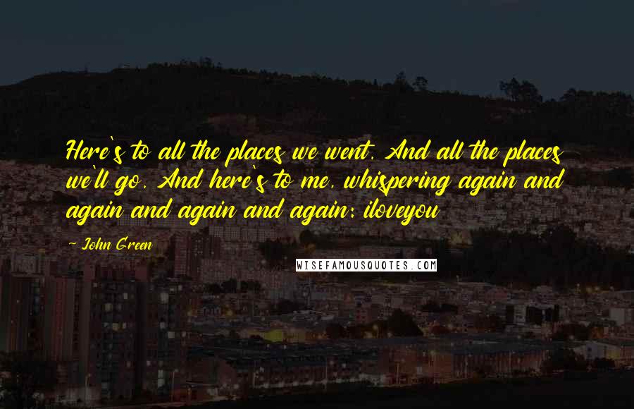 John Green Quotes: Here's to all the places we went. And all the places we'll go. And here's to me, whispering again and again and again and again: iloveyou